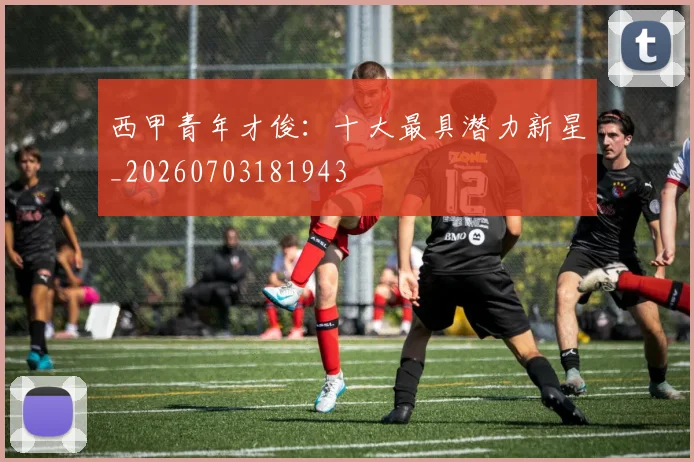 西甲青年才俊:十大最具潜力新星_20260703181943