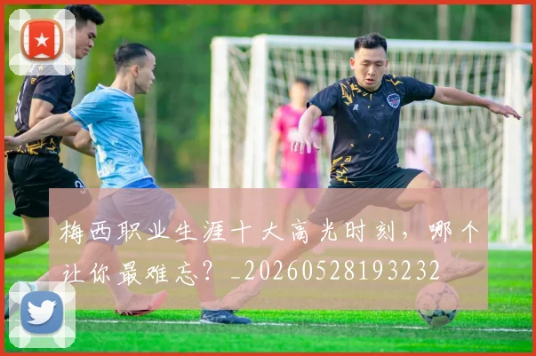 梅西职业生涯十大高光时刻,哪个让你最难忘?_20260528193232