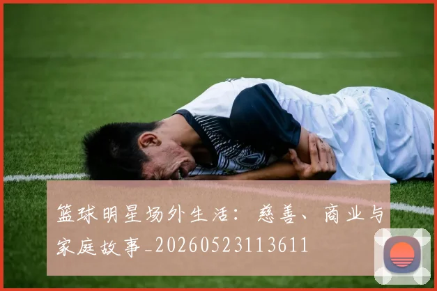 篮球明星场外生活：慈善、商业与家庭故事_20260523113611