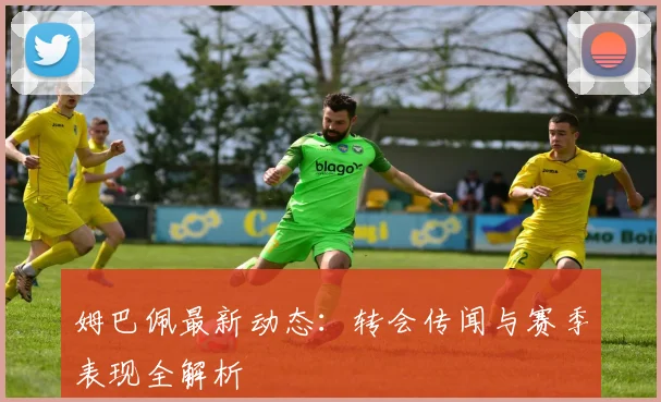 姆巴佩最新动态：转会传闻与赛季表现全解析