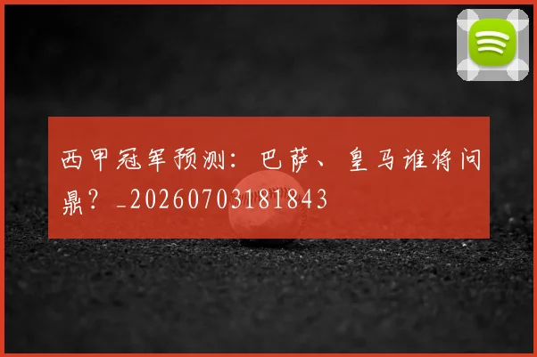 西甲冠军预测：巴萨、皇马谁将问鼎？_20260703181843
