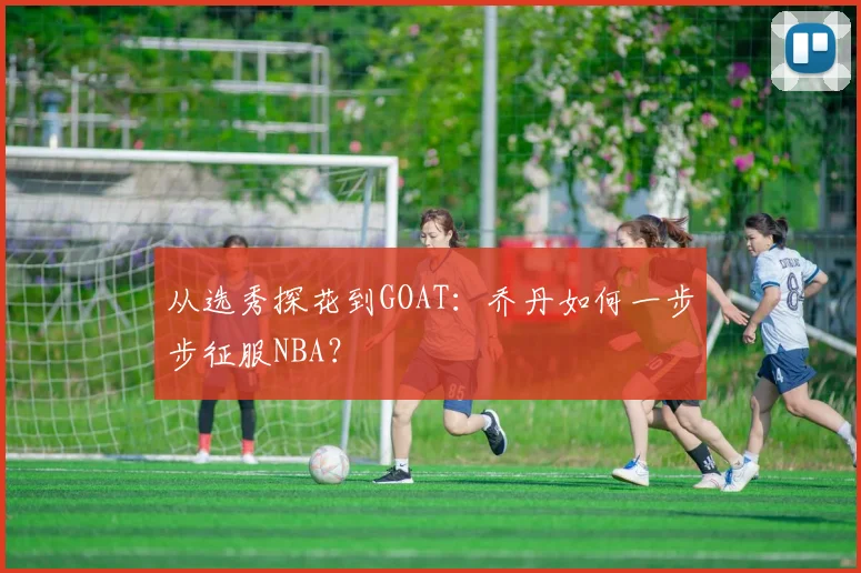 从选秀探花到GOAT：乔丹如何一步步征服NBA？