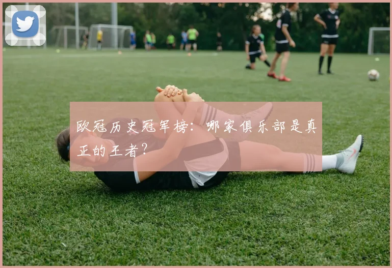 欧冠历史冠军榜:哪家俱乐部是真正的王者?