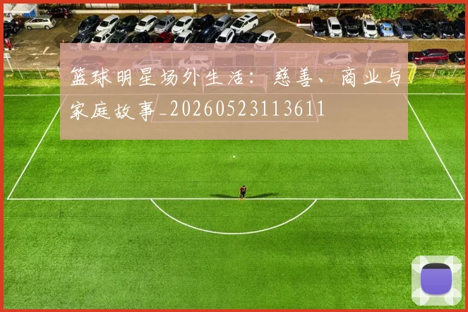 篮球明星场外生活：慈善、商业与家庭故事_20260523113611
