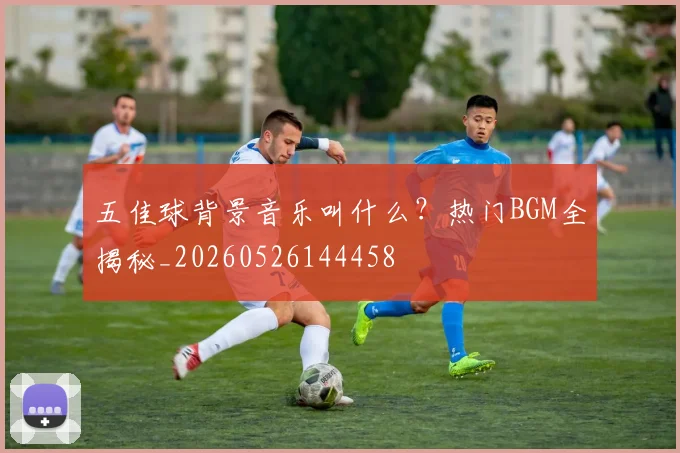 五佳球背景音乐叫什么？热门BGM全揭秘_20260526144458