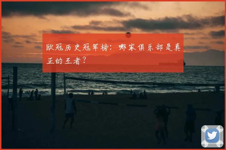 欧冠历史冠军榜：哪家俱乐部是真正的王者？